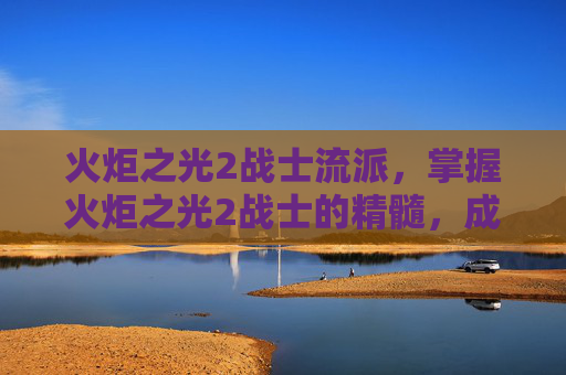 火炬之光2战士流派，掌握火炬之光2战士的精髓，成为战场上的不败之师