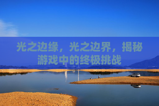 光之边缘,光之边界,揭秘游戏中的终极挑战 光之边缘,光之边界,揭秘游戏中的终极挑战