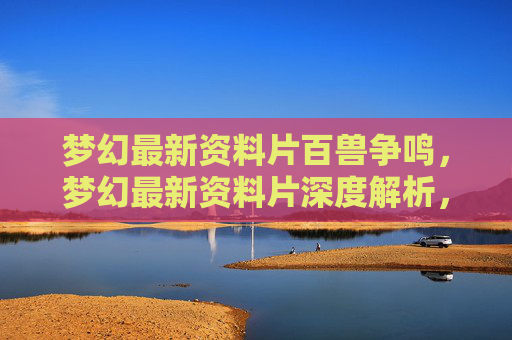 梦幻最新资料片百兽争鸣，梦幻最新资料片深度解析，如何最大化你的游戏体验