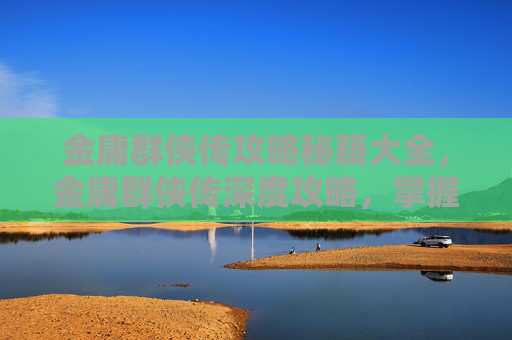 金庸群侠传攻略秘籍大全，金庸群侠传深度攻略，掌握游戏精髓，成为江湖高手