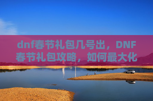 dnf春节礼包几号出，DNF春节礼包攻略，如何最大化你的节日收益