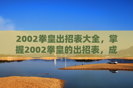 2002拳皇出招表大全，掌握2002拳皇的出招表，成为真正的格斗之王！
