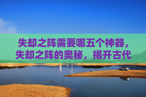 失却之阵需要哪五个神器，失却之阵的奥秘，揭开古代阵法的神秘面纱