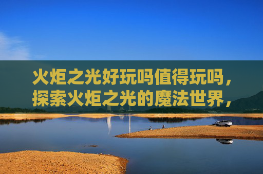 火炬之光好玩吗值得玩吗，探索火炬之光的魔法世界，深度攻略与体验分享