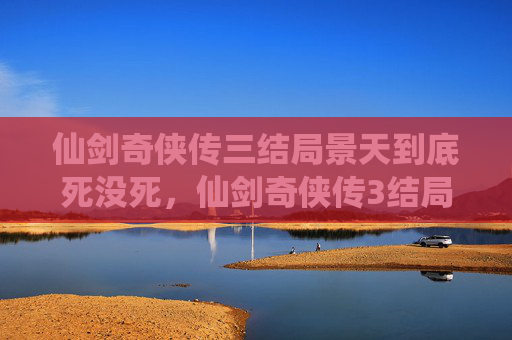 仙剑奇侠传三结局景天到底死没死,仙剑奇侠传3结局全解析,如何完美通关? 仙剑奇侠传三结局景天到底死没死,仙剑奇侠传3结局全解析,如何完美通关?