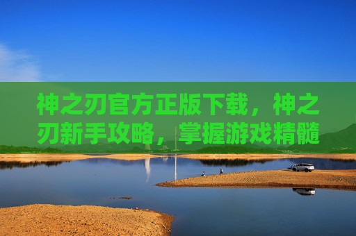 神之刃官方正版下载,神之刃新手攻略,掌握游戏精髓,成为真正的战斗大师 神之刃官方正版下载,神之刃新手攻略,掌握游戏精髓,成为真正的战斗大师