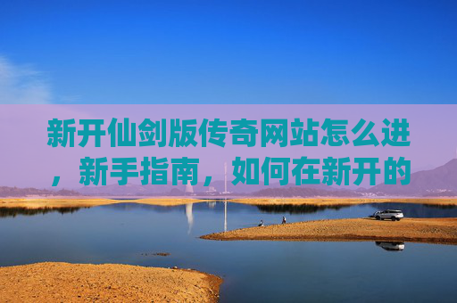 新开仙剑版传奇网站怎么进，新手指南，如何在新开的仙剑版传奇网站中快速上手