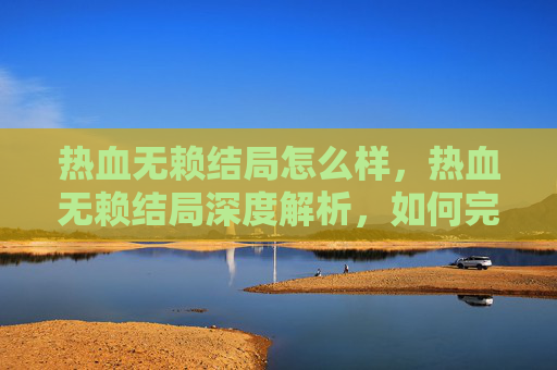 热血无赖结局怎么样,热血无赖结局深度解析,如何完美收尾? 热血无赖结局怎么样,热血无赖结局深度解析,如何完美收尾?