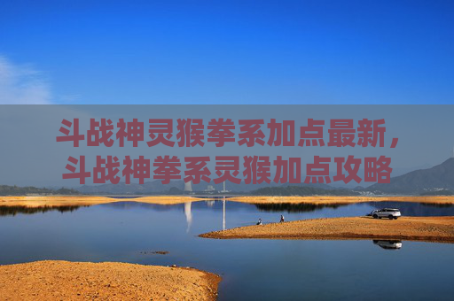 斗战神灵猴拳系加点最新，斗战神拳系灵猴加点攻略