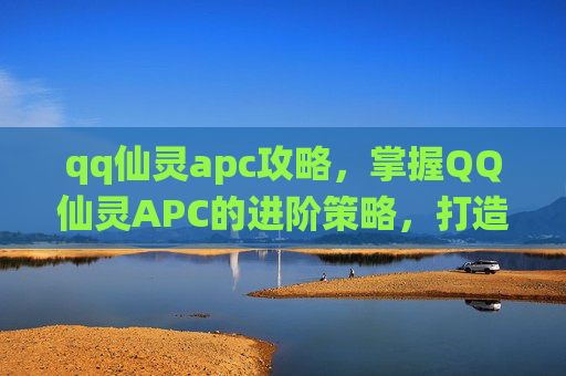 qq仙灵apc攻略,掌握QQ仙灵APC的进阶策略,打造你的梦幻团队 qq仙灵apc攻略,掌握QQ仙灵APC的进阶策略,打造你的梦幻团队