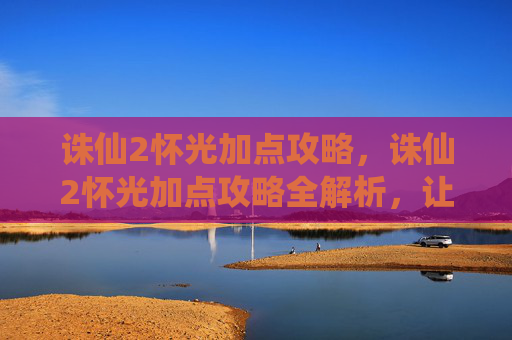 诛仙2怀光加点攻略，诛仙2怀光加点攻略全解析，让你的角色更加强大！