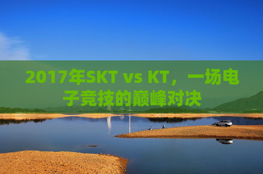 2017年SKT vs KT,一场电子竞技的巅峰对决 2017年SKT vs KT,一场电子竞技的巅峰对决