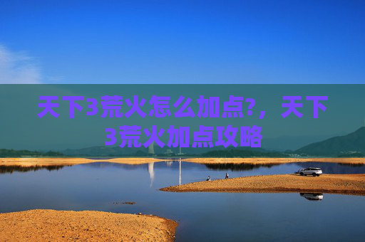 天下3荒火怎么加点?,天下3荒火加点攻略 天下3荒火怎么加点?,天下3荒火加点攻略