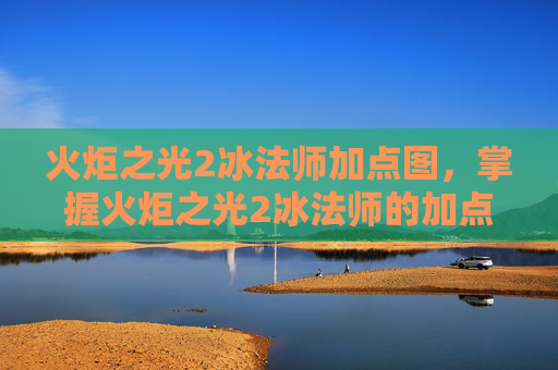 火炬之光2冰法师加点图,掌握火炬之光2冰法师的加点艺术 火炬之光2冰法师加点图,掌握火炬之光2冰法师的加点艺术