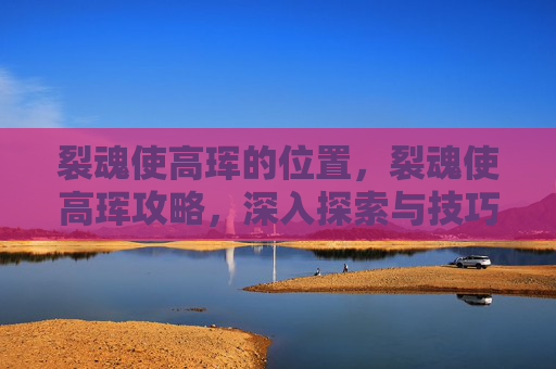 裂魂使高珲的位置,裂魂使高珲攻略,深入探索与技巧指南 裂魂使高珲的位置,裂魂使高珲攻略,深入探索与技巧指南