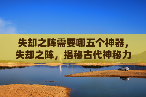 失却之阵需要哪五个神器,失却之阵,揭秘古代神秘力量的终极谜团 失却之阵需要哪五个神器,失却之阵,揭秘古代神秘力量的终极谜团