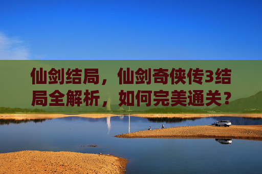仙剑结局,仙剑奇侠传3结局全解析,如何完美通关? 仙剑结局,仙剑奇侠传3结局全解析,如何完美通关?
