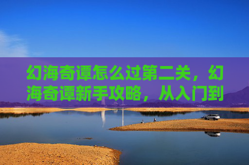 幻海奇谭怎么过第二关,幻海奇谭新手攻略,从入门到精通的全面指南 幻海奇谭怎么过第二关,幻海奇谭新手攻略,从入门到精通的全面指南