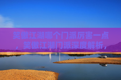 笑傲江湖哪个门派厉害一点,笑傲江湖门派深度解析,华山派VS少林派 笑傲江湖哪个门派厉害一点,笑傲江湖门派深度解析,华山派VS少林派