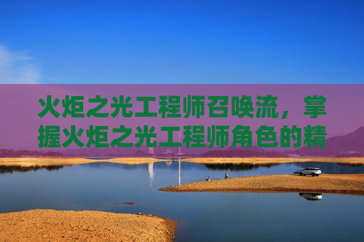 火炬之光工程师召唤流,掌握火炬之光工程师角色的精髓,全面攻略 火炬之光工程师召唤流,掌握火炬之光工程师角色的精髓,全面攻略