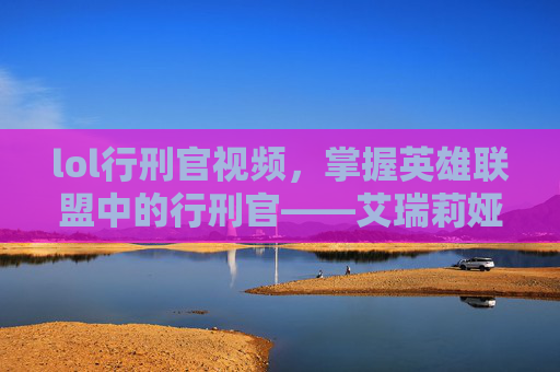 lol行刑官视频，掌握英雄联盟中的行刑官——艾瑞莉娅的终极攻略