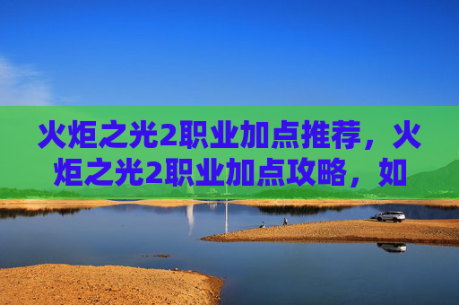 火炬之光2职业加点推荐，火炬之光2职业加点攻略，如何打造你的专属战士