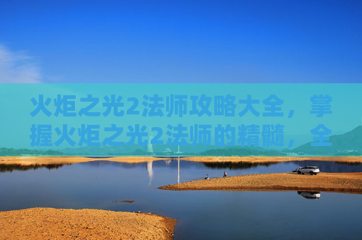 火炬之光2法师攻略大全，掌握火炬之光2法师的精髓，全面攻略指南
