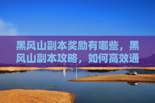 黑风山副本奖励有哪些，黑风山副本攻略，如何高效通关并获取丰厚奖励