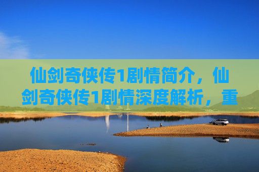仙剑奇侠传1剧情简介，仙剑奇侠传1剧情深度解析，重温经典，解锁隐藏故事