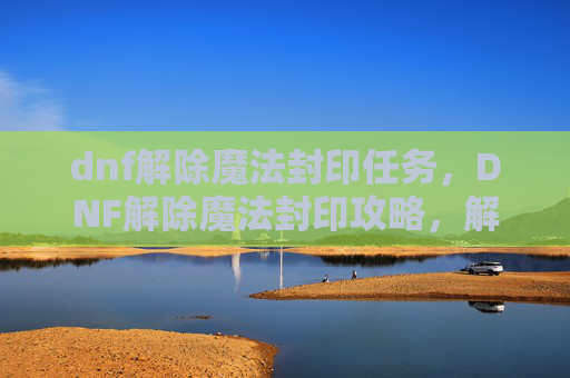 dnf解除魔法封印任务，DNF解除魔法封印攻略，解锁你的英雄潜能