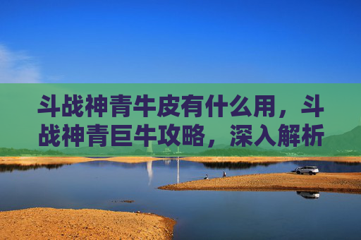 斗战神青牛皮有什么用,斗战神青巨牛攻略,深入解析与实战技巧 斗战神青牛皮有什么用,斗战神青巨牛攻略,深入解析与实战技巧