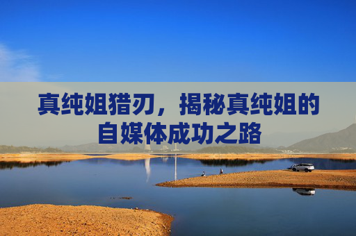 真纯姐猎刃,揭秘真纯姐的自媒体成功之路 真纯姐猎刃,揭秘真纯姐的自媒体成功之路