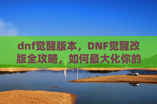 dnf觉醒版本，DNF觉醒改版全攻略，如何最大化你的觉醒潜力