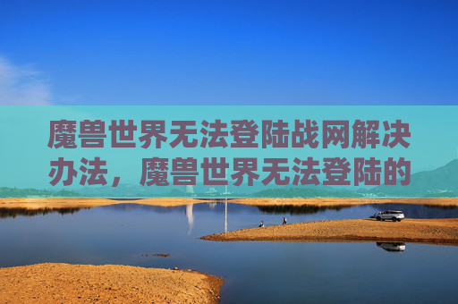 魔兽世界无法登陆战网解决办法，魔兽世界无法登陆的全面攻略