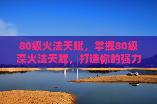 80级火法天赋,掌握80级深火法天赋,打造你的强力法师角色 80级火法天赋,掌握80级深火法天赋,打造你的强力法师角色