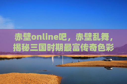 赤壁online吧,赤壁乱舞,揭秘三国时期最富传奇色彩的战役 赤壁online吧,赤壁乱舞,揭秘三国时期最富传奇色彩的战役