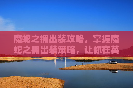 魔蛇之拥出装攻略，掌握魔蛇之拥出装策略，让你在英雄联盟中如虎添翼