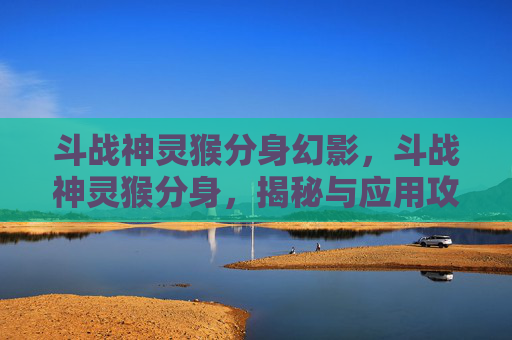 斗战神灵猴分身幻影，斗战神灵猴分身，揭秘与应用攻略