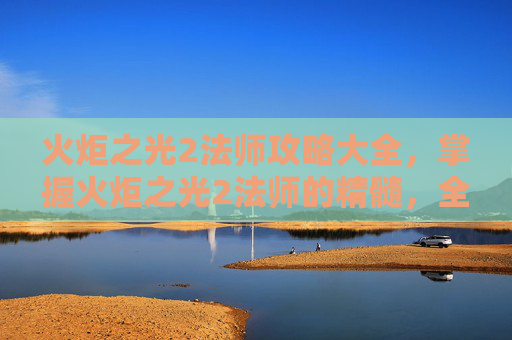 火炬之光2法师攻略大全，掌握火炬之光2法师的精髓，全面攻略指南