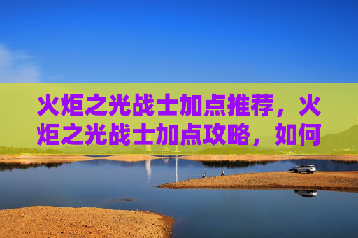 火炬之光战士加点推荐,火炬之光战士加点攻略,如何最大化你的战斗力 火炬之光战士加点推荐,火炬之光战士加点攻略,如何最大化你的战斗力