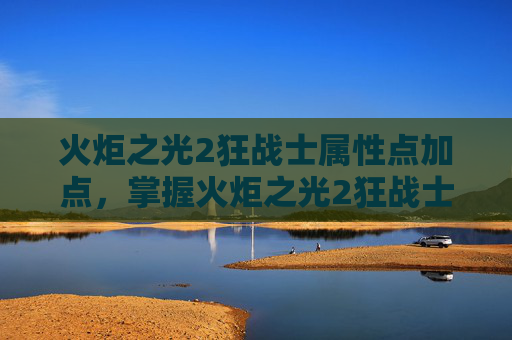 火炬之光2狂战士属性点加点，掌握火炬之光2狂战士的精髓，属性点分配攻略