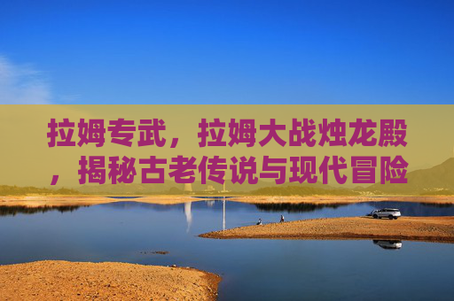 拉姆专武,拉姆大战烛龙殿,揭秘古老传说与现代冒险的完美结合 拉姆专武,拉姆大战烛龙殿,揭秘古老传说与现代冒险的完美结合