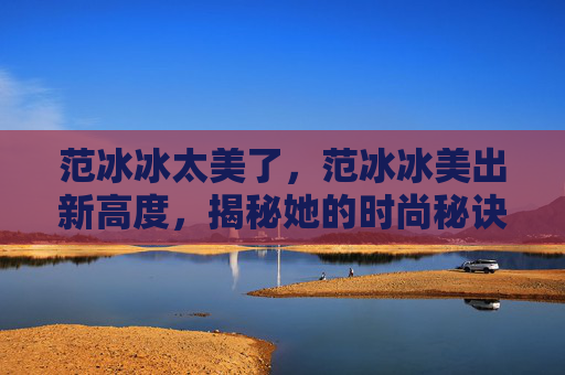 范冰冰太美了,范冰冰美出新高度,揭秘她的时尚秘诀! 范冰冰太美了,范冰冰美出新高度,揭秘她的时尚秘诀!