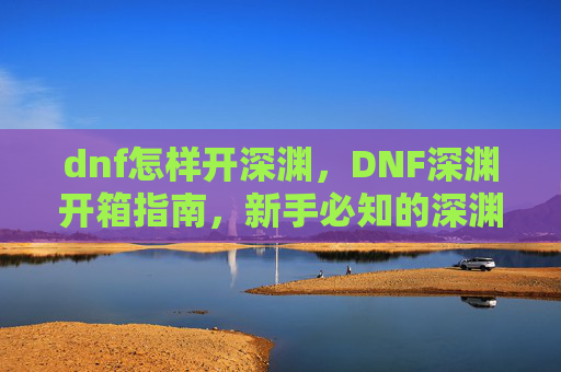 dnf怎样开深渊,DNF深渊开箱指南,新手必知的深渊攻略 dnf怎样开深渊,DNF深渊开箱指南,新手必知的深渊攻略