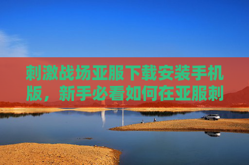 刺激战场亚服下载安装手机版,新手必看如何在亚服刺激战场中快速上手,成为生存高手! 刺激战场亚服下载安装手机版,新手必看如何在亚服刺激战场中快速上手,成为生存高手!