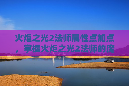 火炬之光2法师属性点加点，掌握火炬之光2法师的魔法精髓，属性点配置攻略