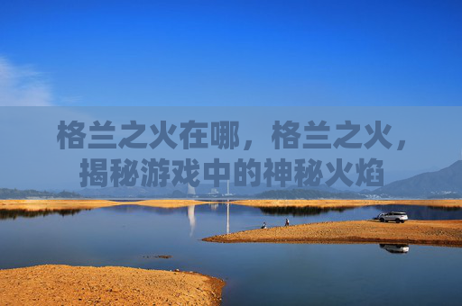 格兰之火在哪,格兰之火,揭秘游戏中的神秘火焰 格兰之火在哪,格兰之火,揭秘游戏中的神秘火焰