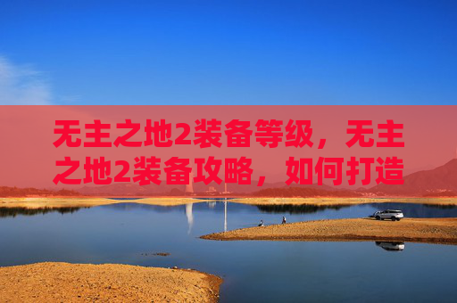无主之地2装备等级,无主之地2装备攻略,如何打造你的终极装备库 无主之地2装备等级,无主之地2装备攻略,如何打造你的终极装备库