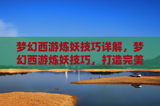 梦幻西游炼妖技巧详解,梦幻西游炼妖技巧,打造完美宠物的秘诀 梦幻西游炼妖技巧详解,梦幻西游炼妖技巧,打造完美宠物的秘诀