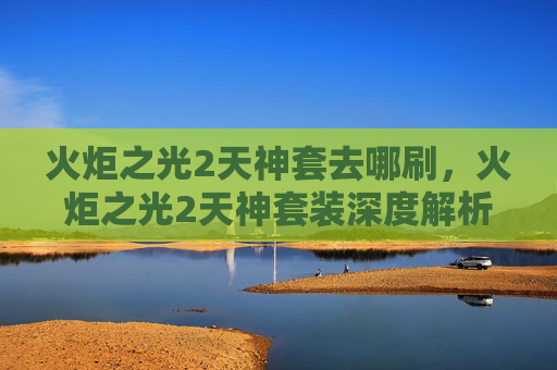 火炬之光2天神套去哪刷,火炬之光2天神套装深度解析,如何打造你的终极装备 火炬之光2天神套去哪刷,火炬之光2天神套装深度解析,如何打造你的终极装备
